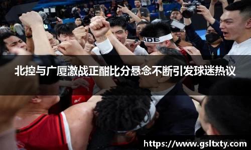 北控与广厦激战正酣比分悬念不断引发球迷热议